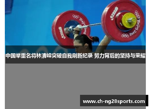 中国举重名将林清峰突破自我刷新纪录 努力背后的坚持与荣耀