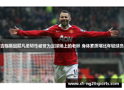 吉格斯因超凡柔韧性被誉为足球场上的老妖 身体素质堪比年轻球员