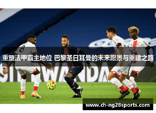 重塑法甲霸主地位 巴黎圣日耳曼的未来愿景与重建之路