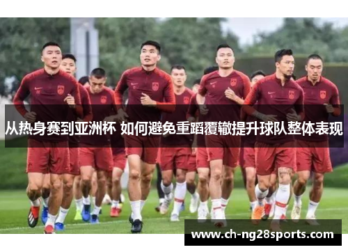 从热身赛到亚洲杯 如何避免重蹈覆辙提升球队整体表现