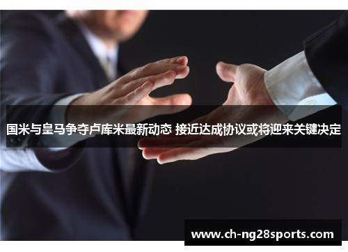 国米与皇马争夺卢库米最新动态 接近达成协议或将迎来关键决定