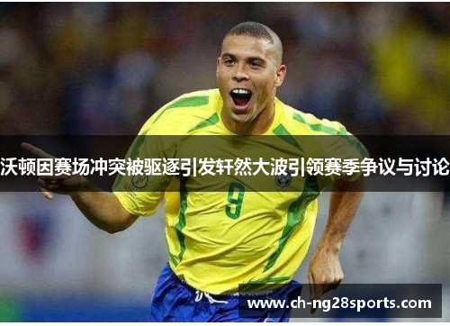 沃顿因赛场冲突被驱逐引发轩然大波引领赛季争议与讨论