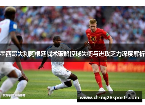 墨西哥失利阿根廷战术破解控球失衡与进攻乏力深度解析