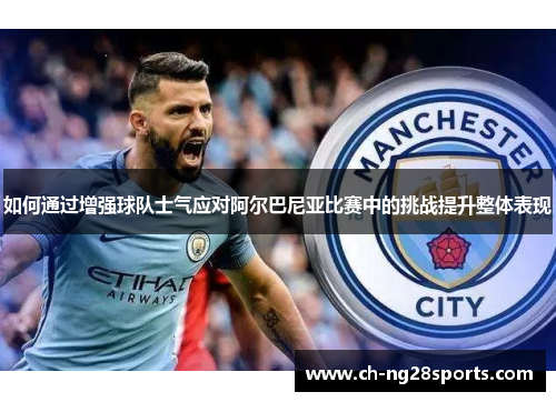 如何通过增强球队士气应对阿尔巴尼亚比赛中的挑战提升整体表现