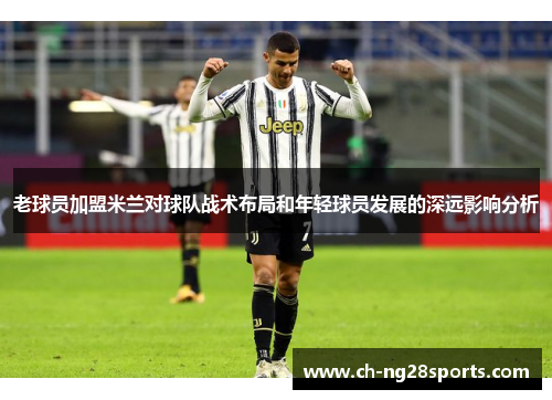 老球员加盟米兰对球队战术布局和年轻球员发展的深远影响分析 老球员加盟米兰对球队战术布局和年轻球员发展的深远影响分析
