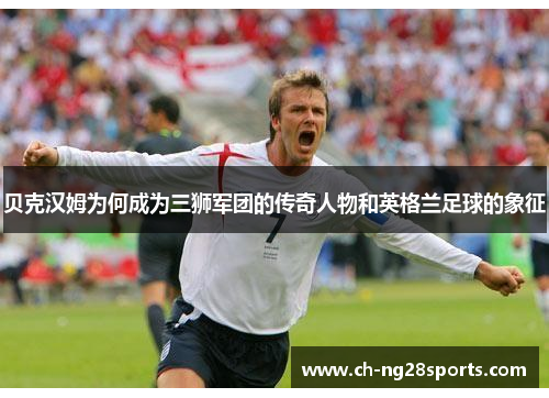 贝克汉姆为何成为三狮军团的传奇人物和英格兰足球的象征 贝克汉姆为何成为三狮军团的传奇人物和英格兰足球的象征