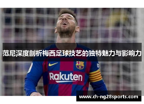 范尼深度剖析梅西足球技艺的独特魅力与影响力