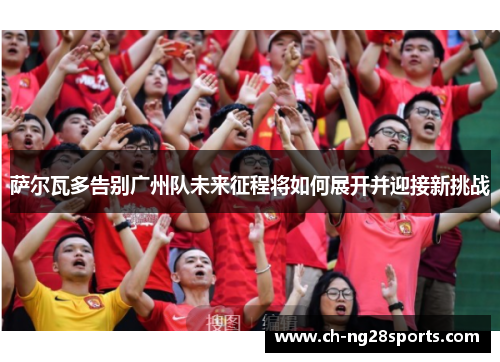 萨尔瓦多告别广州队未来征程将如何展开并迎接新挑战