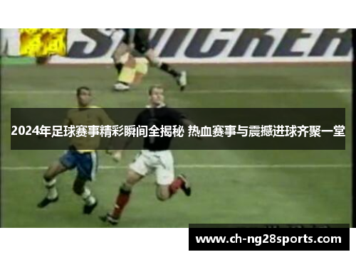 2024年足球赛事精彩瞬间全揭秘 热血赛事与震撼进球齐聚一堂 2024年足球赛事精彩瞬间全揭秘 热血赛事与震撼进球齐聚一堂