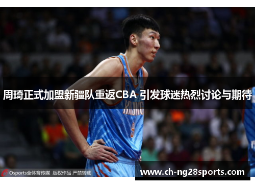 周琦正式加盟新疆队重返CBA 引发球迷热烈讨论与期待 周琦正式加盟新疆队重返CBA 引发球迷热烈讨论与期待